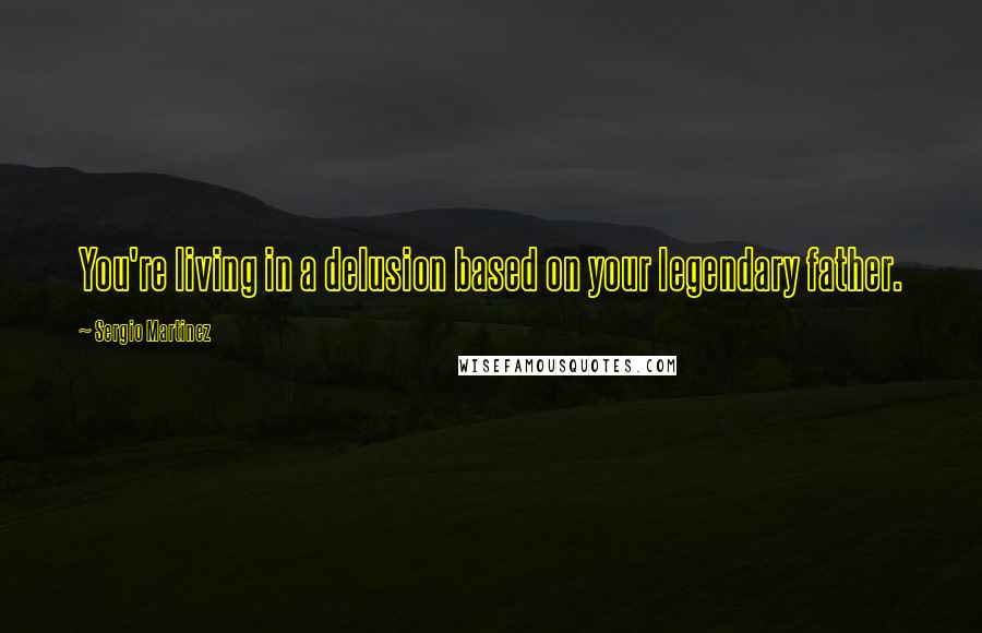 Sergio Martinez Quotes: You're living in a delusion based on your legendary father.