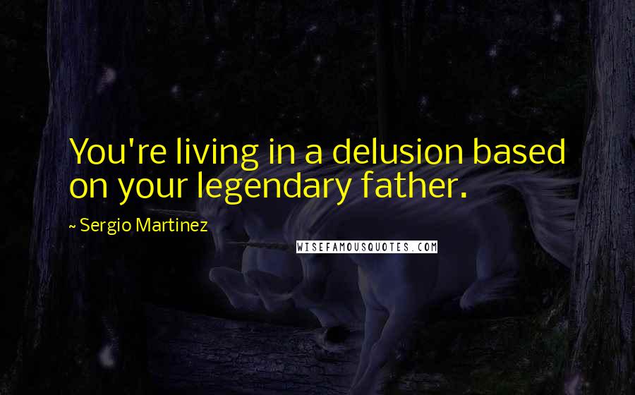 Sergio Martinez Quotes: You're living in a delusion based on your legendary father.