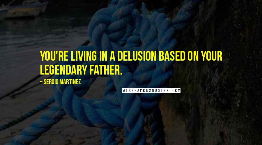 Sergio Martinez Quotes: You're living in a delusion based on your legendary father.