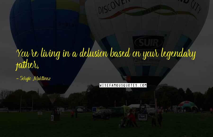 Sergio Martinez Quotes: You're living in a delusion based on your legendary father.