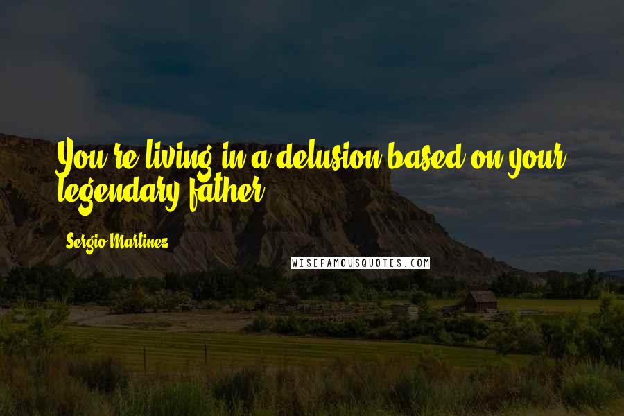 Sergio Martinez Quotes: You're living in a delusion based on your legendary father.