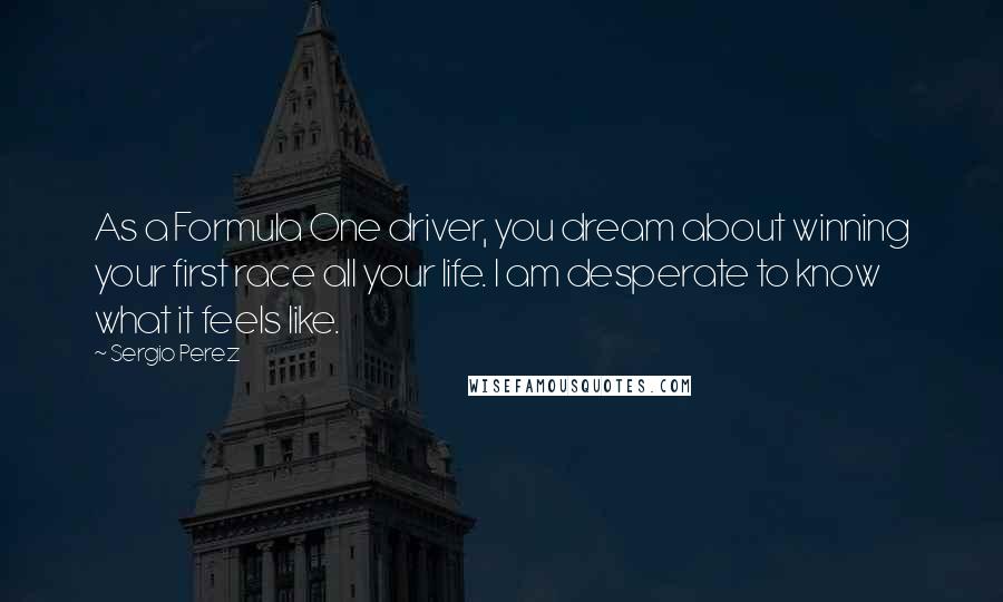 Sergio Perez Quotes: As a Formula One driver, you dream about winning your first race all your life. I am desperate to know what it feels like.