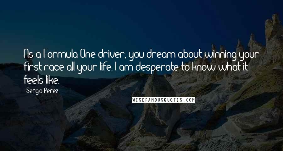 Sergio Perez Quotes: As a Formula One driver, you dream about winning your first race all your life. I am desperate to know what it feels like.