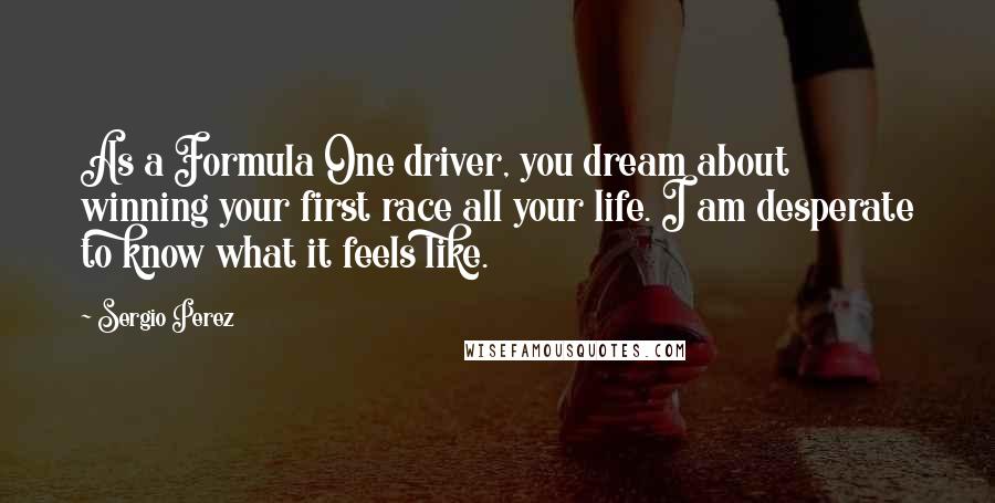 Sergio Perez Quotes: As a Formula One driver, you dream about winning your first race all your life. I am desperate to know what it feels like.