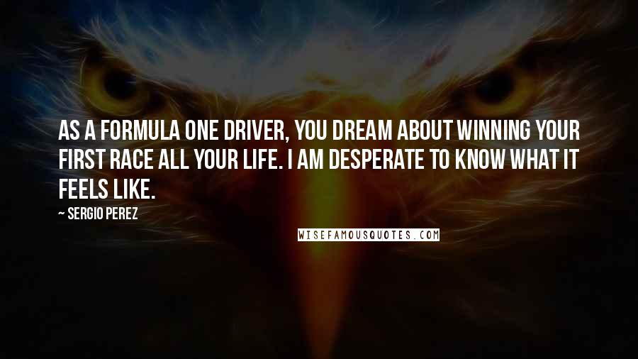 Sergio Perez Quotes: As a Formula One driver, you dream about winning your first race all your life. I am desperate to know what it feels like.