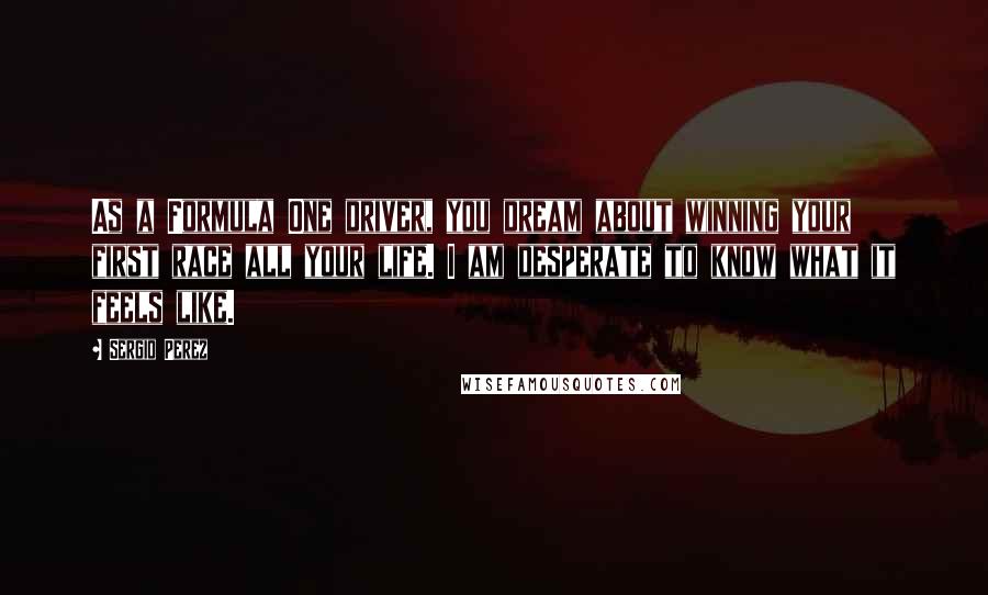 Sergio Perez Quotes: As a Formula One driver, you dream about winning your first race all your life. I am desperate to know what it feels like.