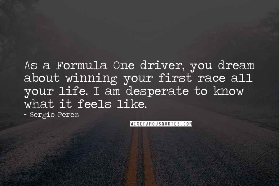 Sergio Perez Quotes: As a Formula One driver, you dream about winning your first race all your life. I am desperate to know what it feels like.