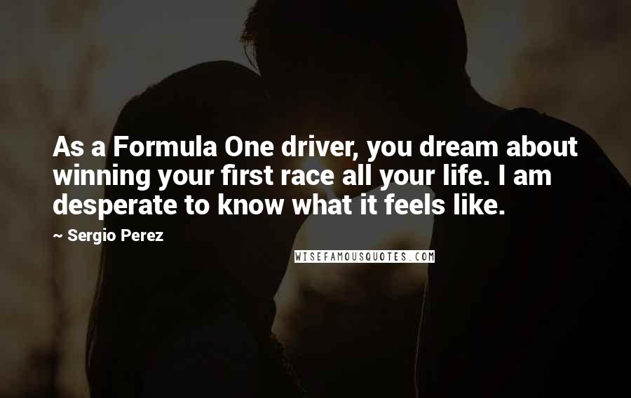 Sergio Perez Quotes: As a Formula One driver, you dream about winning your first race all your life. I am desperate to know what it feels like.