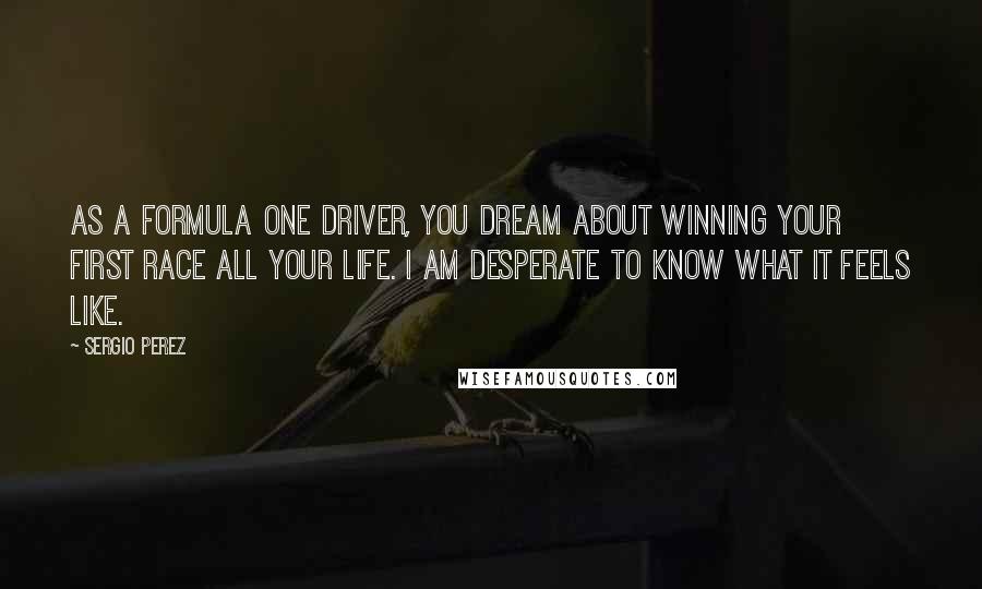 Sergio Perez Quotes: As a Formula One driver, you dream about winning your first race all your life. I am desperate to know what it feels like.