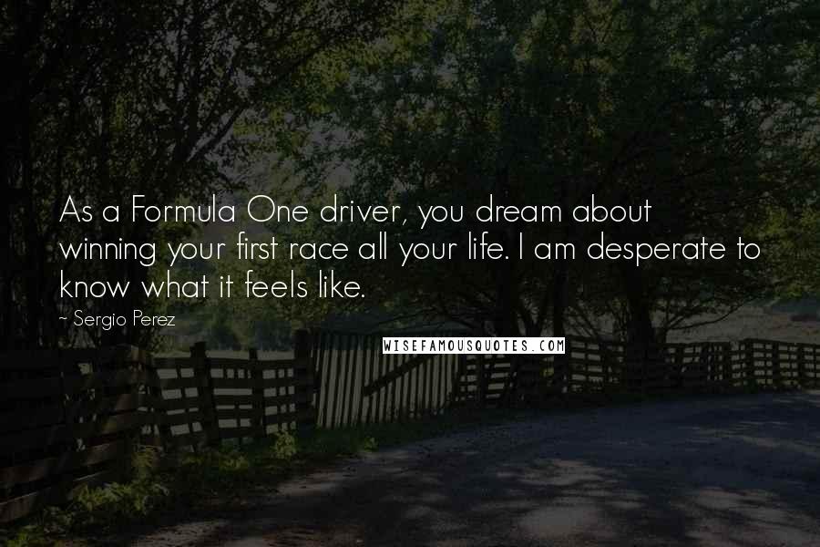 Sergio Perez Quotes: As a Formula One driver, you dream about winning your first race all your life. I am desperate to know what it feels like.