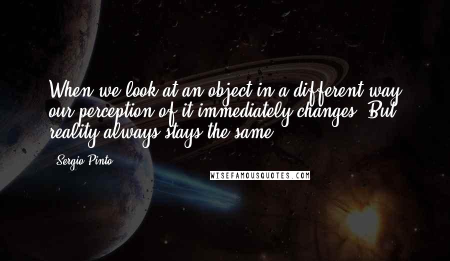 Sergio Pinto Quotes: When we look at an object in a different way our perception of it immediately changes. But reality always stays the same ...