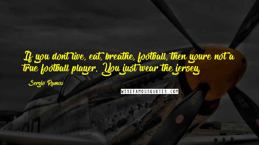 Sergio Ramos Quotes: If you dont live, eat, breathe, football, then youre not a true football player. You just wear the jersey.