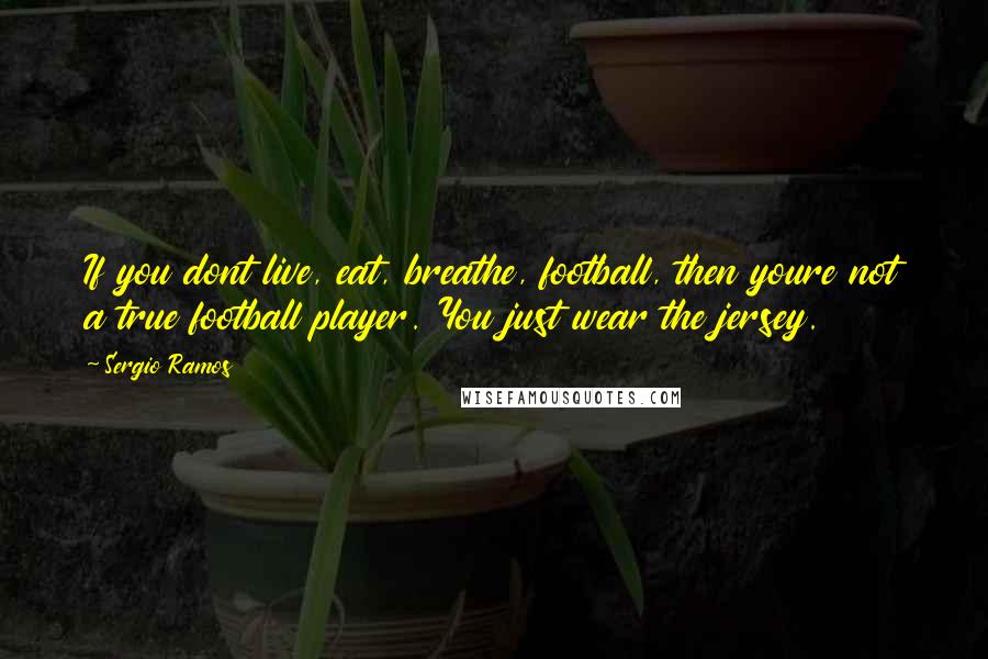 Sergio Ramos Quotes: If you dont live, eat, breathe, football, then youre not a true football player. You just wear the jersey.