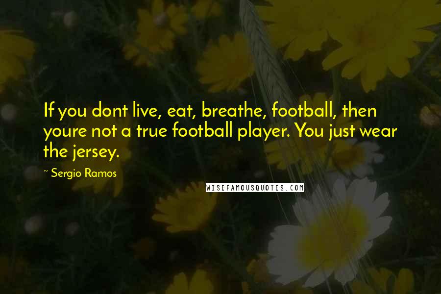 Sergio Ramos Quotes: If you dont live, eat, breathe, football, then youre not a true football player. You just wear the jersey.