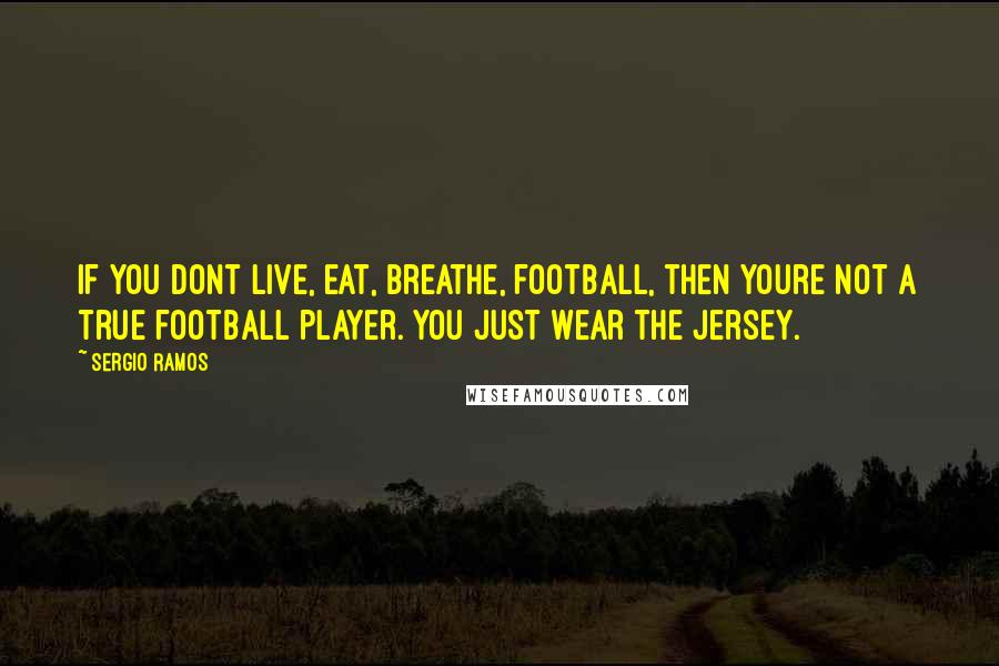 Sergio Ramos Quotes: If you dont live, eat, breathe, football, then youre not a true football player. You just wear the jersey.