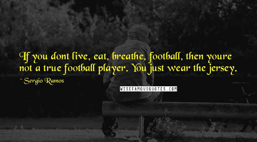 Sergio Ramos Quotes: If you dont live, eat, breathe, football, then youre not a true football player. You just wear the jersey.