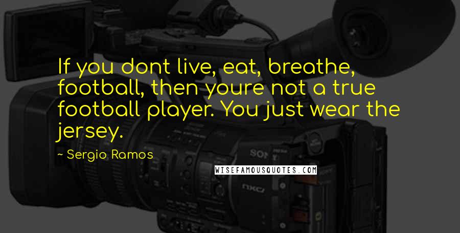 Sergio Ramos Quotes: If you dont live, eat, breathe, football, then youre not a true football player. You just wear the jersey.