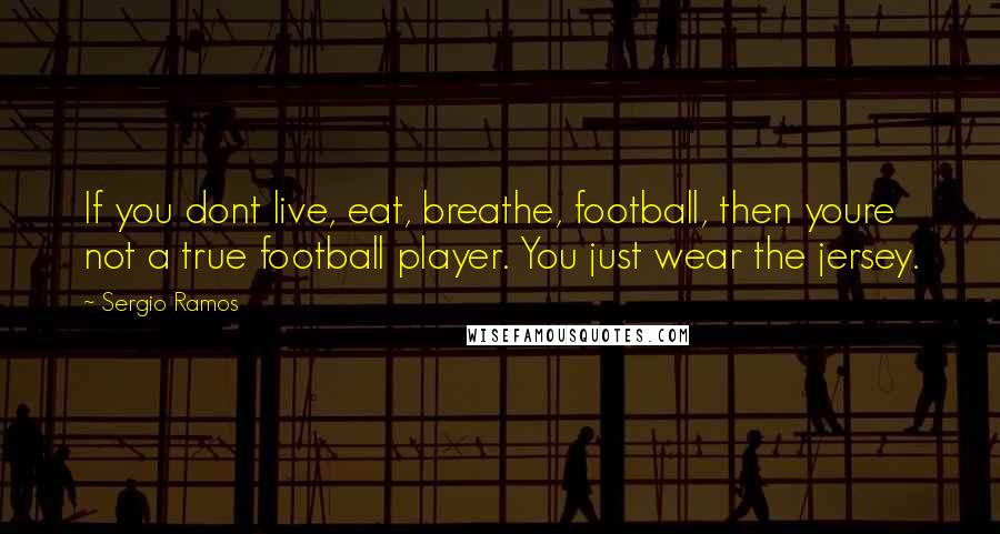 Sergio Ramos Quotes: If you dont live, eat, breathe, football, then youre not a true football player. You just wear the jersey.