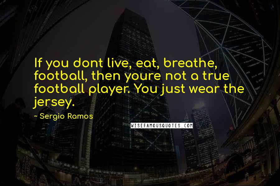 Sergio Ramos Quotes: If you dont live, eat, breathe, football, then youre not a true football player. You just wear the jersey.