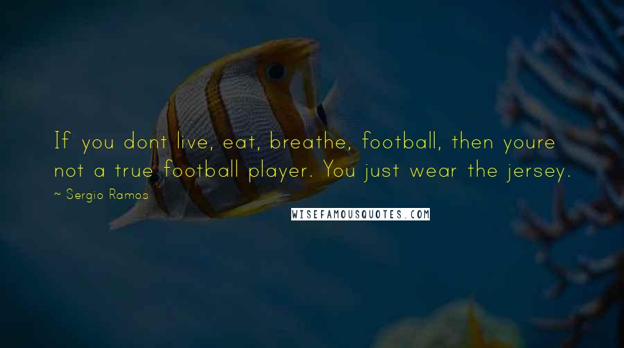 Sergio Ramos Quotes: If you dont live, eat, breathe, football, then youre not a true football player. You just wear the jersey.