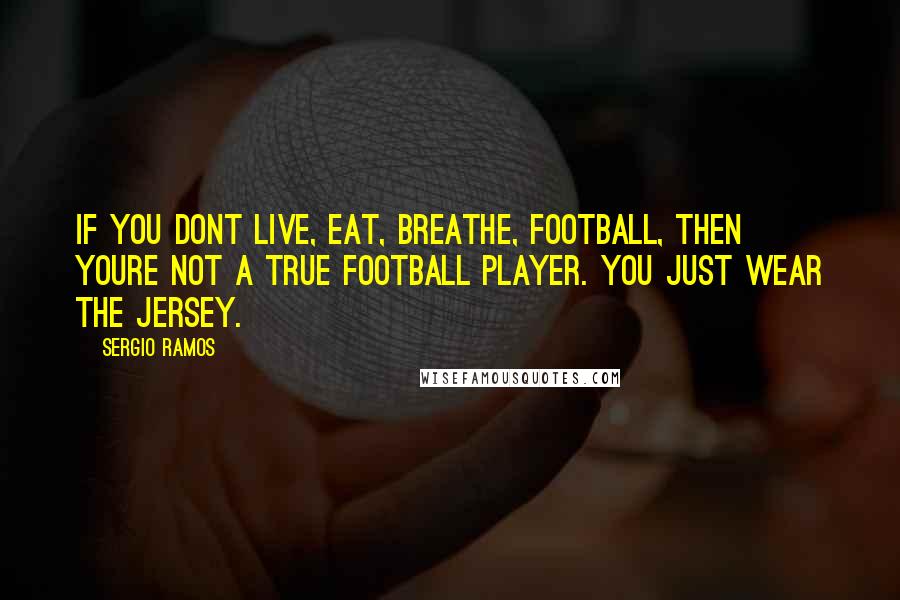 Sergio Ramos Quotes: If you dont live, eat, breathe, football, then youre not a true football player. You just wear the jersey.