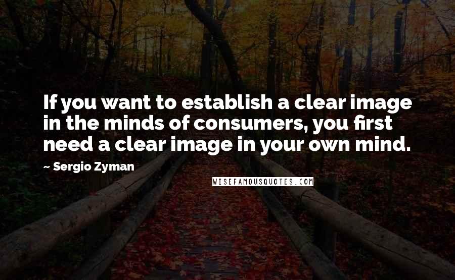 Sergio Zyman Quotes: If you want to establish a clear image in the minds of consumers, you first need a clear image in your own mind.