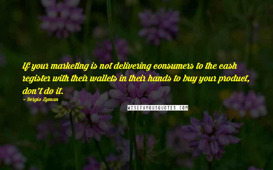 Sergio Zyman Quotes: If your marketing is not delivering consumers to the cash register with their wallets in their hands to buy your product, don't do it.