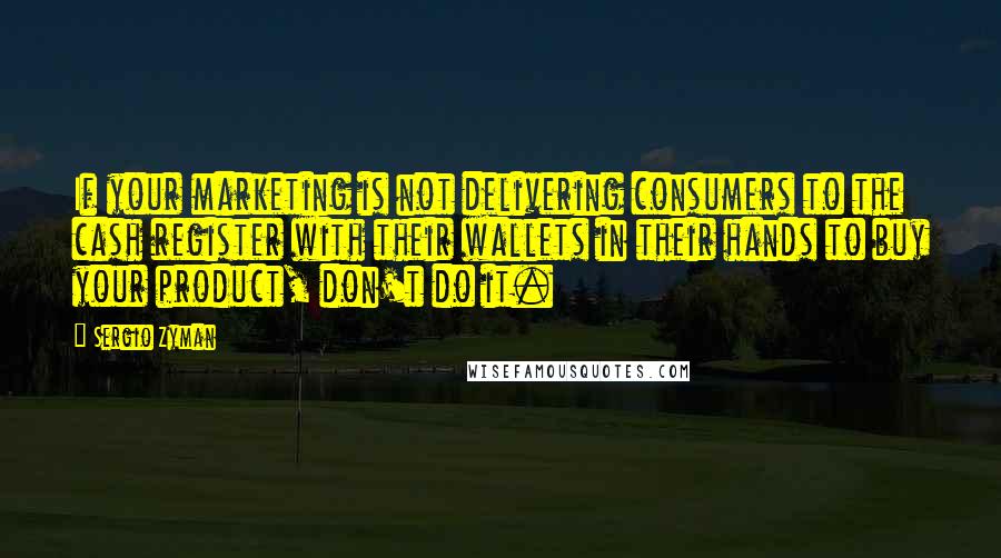 Sergio Zyman Quotes: If your marketing is not delivering consumers to the cash register with their wallets in their hands to buy your product, don't do it.