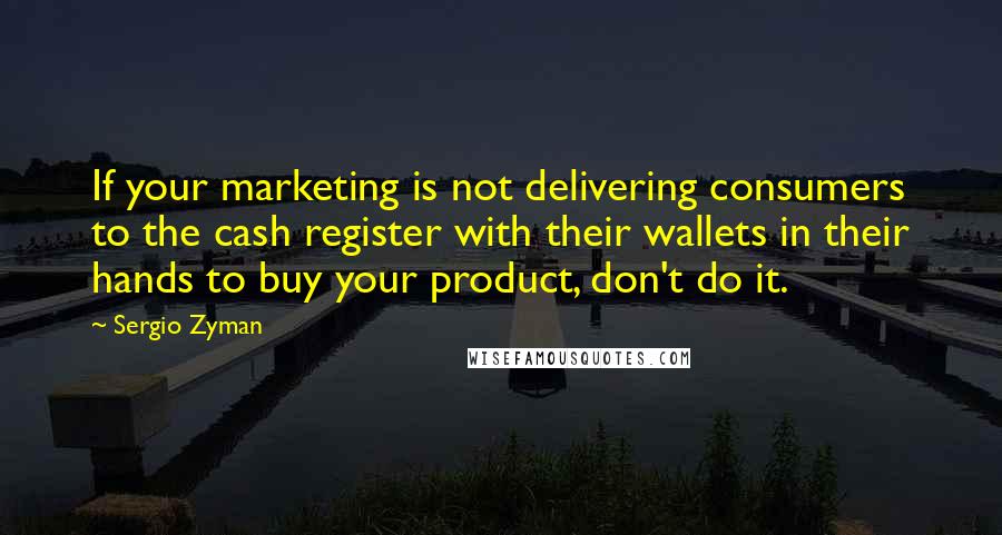 Sergio Zyman Quotes: If your marketing is not delivering consumers to the cash register with their wallets in their hands to buy your product, don't do it.