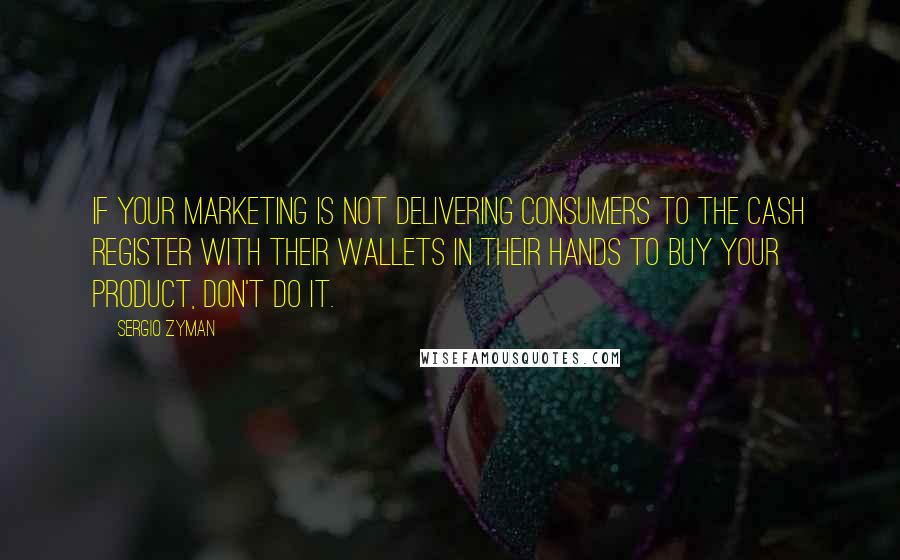 Sergio Zyman Quotes: If your marketing is not delivering consumers to the cash register with their wallets in their hands to buy your product, don't do it.