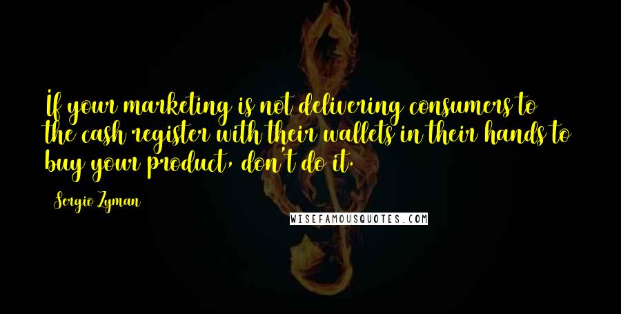 Sergio Zyman Quotes: If your marketing is not delivering consumers to the cash register with their wallets in their hands to buy your product, don't do it.