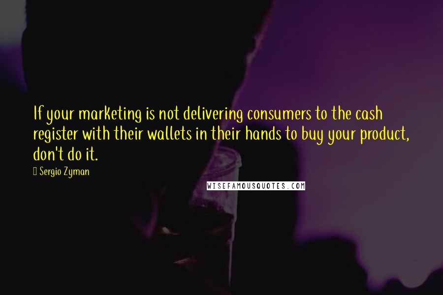 Sergio Zyman Quotes: If your marketing is not delivering consumers to the cash register with their wallets in their hands to buy your product, don't do it.
