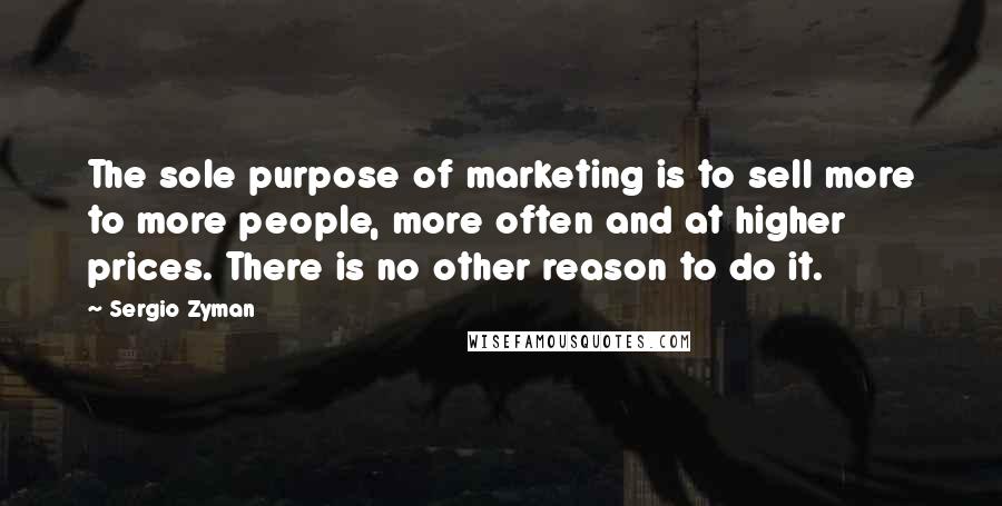 Sergio Zyman Quotes: The sole purpose of marketing is to sell more to more people, more often and at higher prices. There is no other reason to do it.