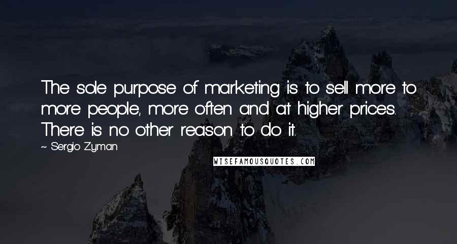 Sergio Zyman Quotes: The sole purpose of marketing is to sell more to more people, more often and at higher prices. There is no other reason to do it.