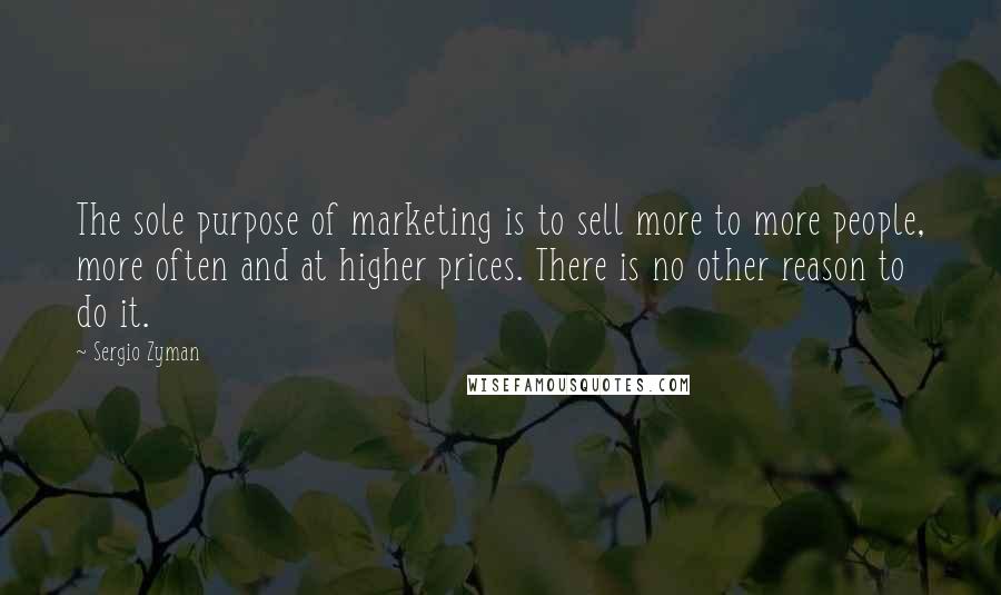 Sergio Zyman Quotes: The sole purpose of marketing is to sell more to more people, more often and at higher prices. There is no other reason to do it.