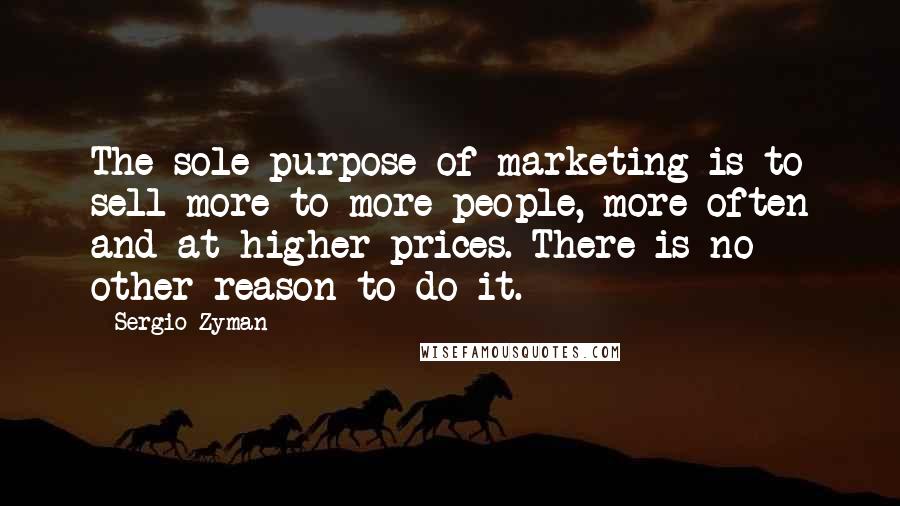 Sergio Zyman Quotes: The sole purpose of marketing is to sell more to more people, more often and at higher prices. There is no other reason to do it.