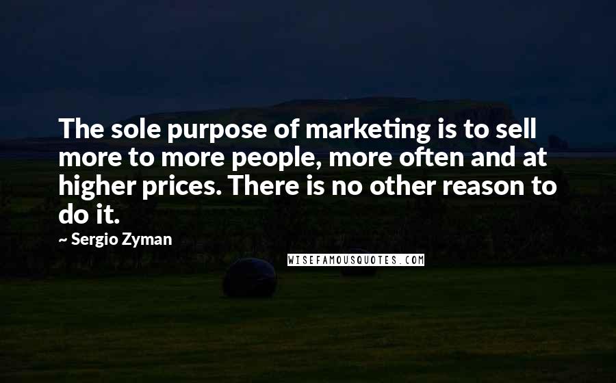 Sergio Zyman Quotes: The sole purpose of marketing is to sell more to more people, more often and at higher prices. There is no other reason to do it.