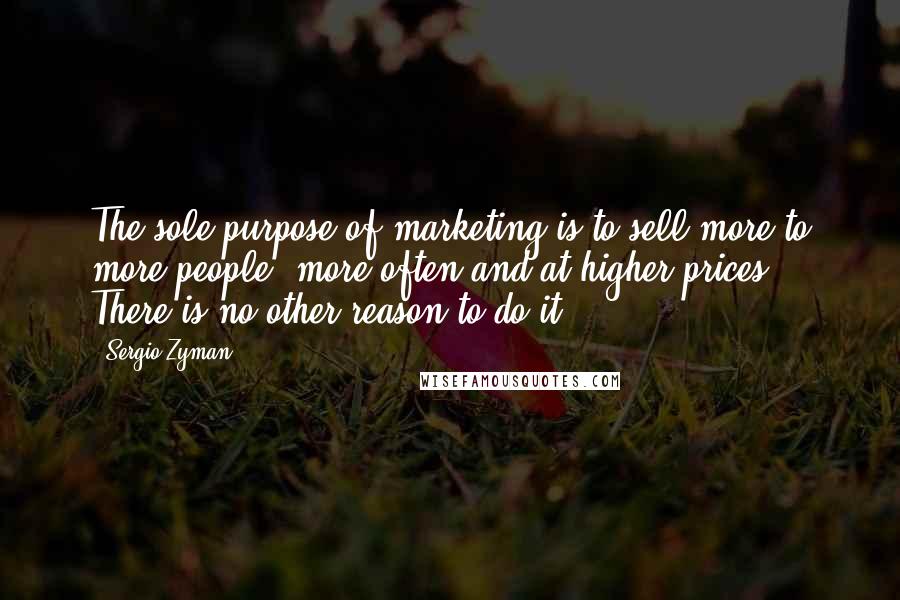 Sergio Zyman Quotes: The sole purpose of marketing is to sell more to more people, more often and at higher prices. There is no other reason to do it.