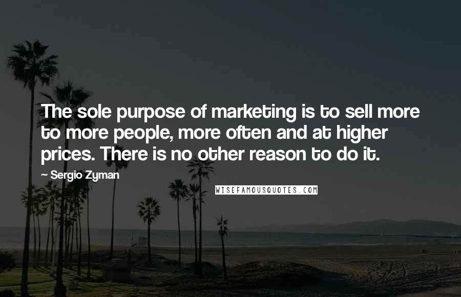 Sergio Zyman Quotes: The sole purpose of marketing is to sell more to more people, more often and at higher prices. There is no other reason to do it.