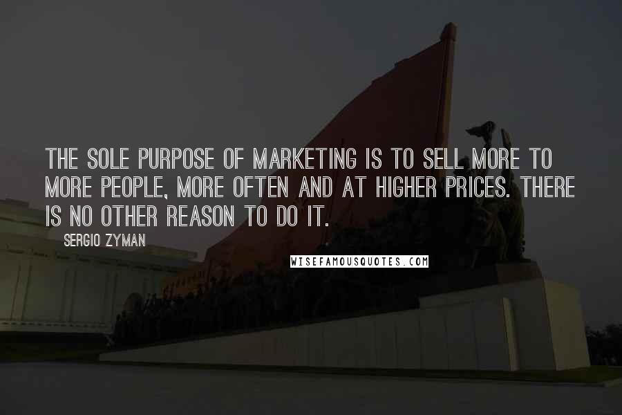 Sergio Zyman Quotes: The sole purpose of marketing is to sell more to more people, more often and at higher prices. There is no other reason to do it.