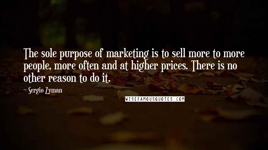 Sergio Zyman Quotes: The sole purpose of marketing is to sell more to more people, more often and at higher prices. There is no other reason to do it.