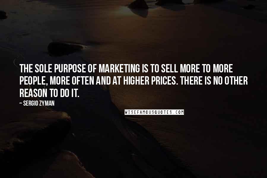 Sergio Zyman Quotes: The sole purpose of marketing is to sell more to more people, more often and at higher prices. There is no other reason to do it.