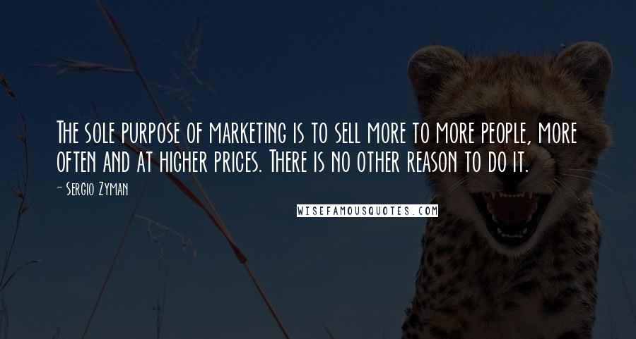 Sergio Zyman Quotes: The sole purpose of marketing is to sell more to more people, more often and at higher prices. There is no other reason to do it.