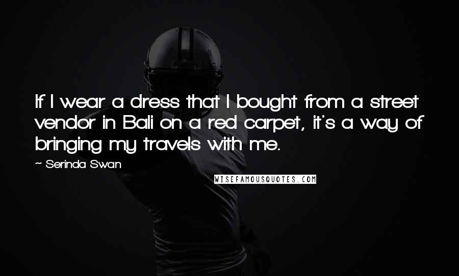 Serinda Swan Quotes: If I wear a dress that I bought from a street vendor in Bali on a red carpet, it's a way of bringing my travels with me.