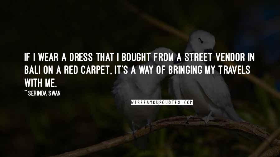 Serinda Swan Quotes: If I wear a dress that I bought from a street vendor in Bali on a red carpet, it's a way of bringing my travels with me.