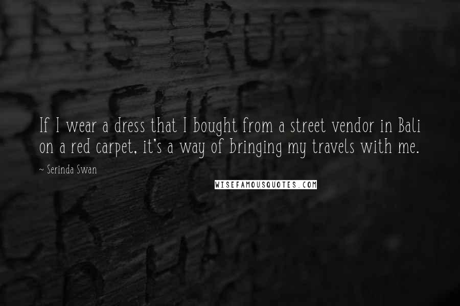 Serinda Swan Quotes: If I wear a dress that I bought from a street vendor in Bali on a red carpet, it's a way of bringing my travels with me.