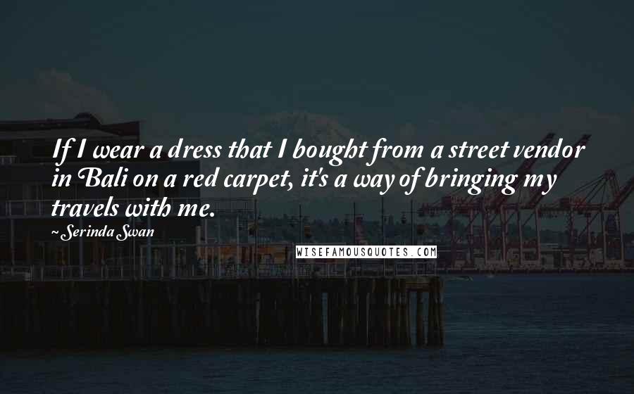 Serinda Swan Quotes: If I wear a dress that I bought from a street vendor in Bali on a red carpet, it's a way of bringing my travels with me.