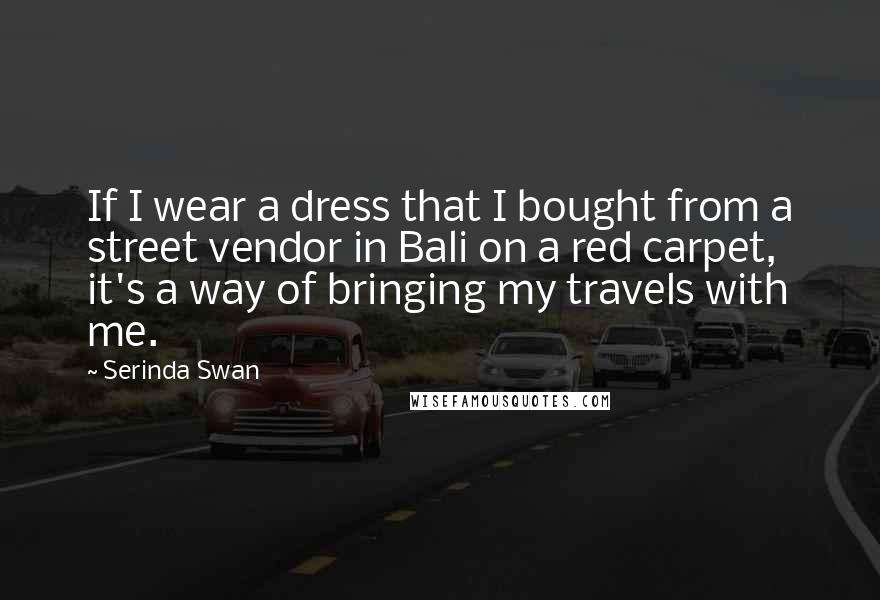 Serinda Swan Quotes: If I wear a dress that I bought from a street vendor in Bali on a red carpet, it's a way of bringing my travels with me.