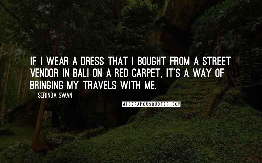 Serinda Swan Quotes: If I wear a dress that I bought from a street vendor in Bali on a red carpet, it's a way of bringing my travels with me.