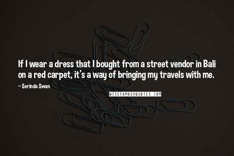 Serinda Swan Quotes: If I wear a dress that I bought from a street vendor in Bali on a red carpet, it's a way of bringing my travels with me.